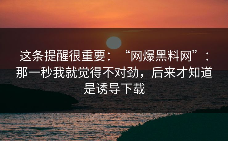 这条提醒很重要：“网爆黑料网”：那一秒我就觉得不对劲，后来才知道是诱导下载