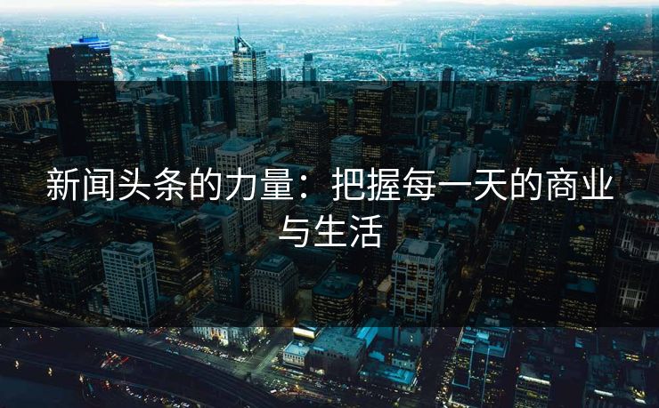 新闻头条的力量：把握每一天的商业与生活