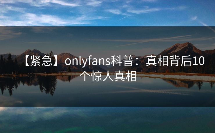 【紧急】onlyfans科普：真相背后10个惊人真相