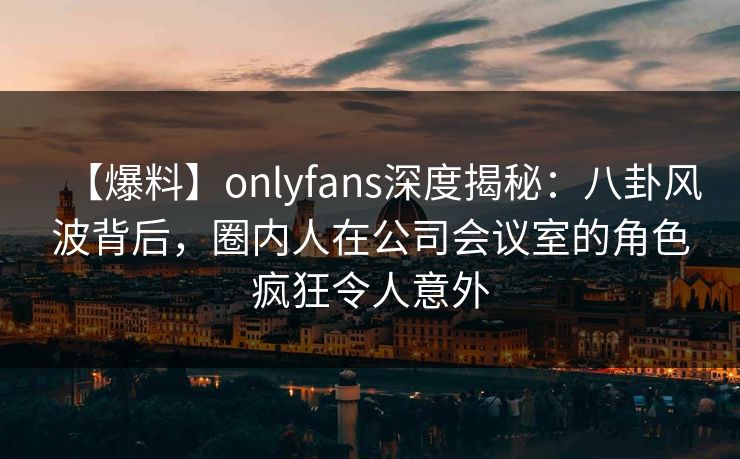 【爆料】onlyfans深度揭秘：八卦风波背后，圈内人在公司会议室的角色疯狂令人意外