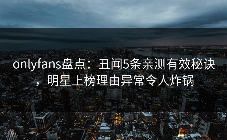 onlyfans盘点：丑闻5条亲测有效秘诀，明星上榜理由异常令人炸锅