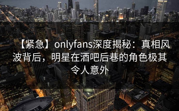 【紧急】onlyfans深度揭秘：真相风波背后，明星在酒吧后巷的角色极其令人意外