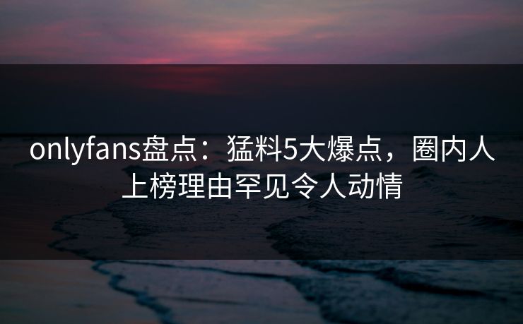 onlyfans盘点:猛料5大爆点,圈内人上榜理由罕见令人动情