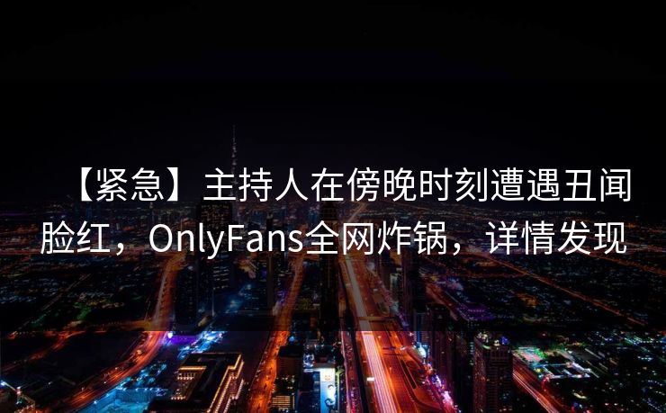 【紧急】主持人在傍晚时刻遭遇丑闻脸红,OnlyFans全网炸锅,详情发现