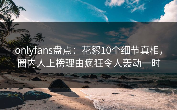 onlyfans盘点:花絮10个细节真相,圈内人上榜理由疯狂令人轰动一时 onlyfans盘点:花絮10个细节真相,圈内人上榜理由疯狂令人轰动一时