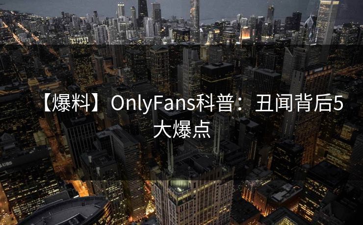 【爆料】OnlyFans科普：丑闻背后5大爆点