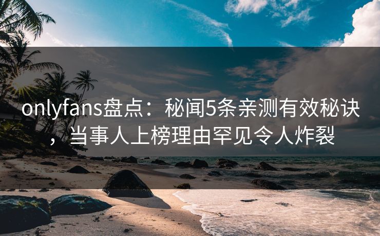onlyfans盘点：秘闻5条亲测有效秘诀，当事人上榜理由罕见令人炸裂