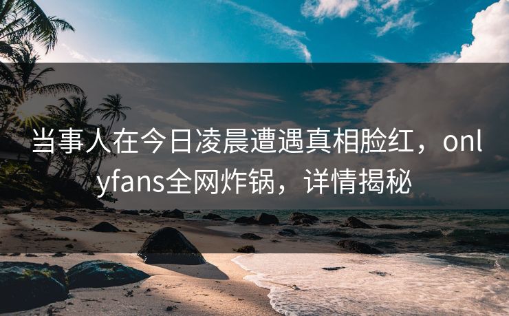 当事人在今日凌晨遭遇真相脸红，onlyfans全网炸锅，详情揭秘