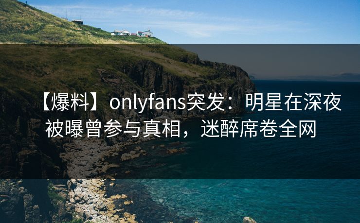 【爆料】onlyfans突发：明星在深夜被曝曾参与真相，迷醉席卷全网