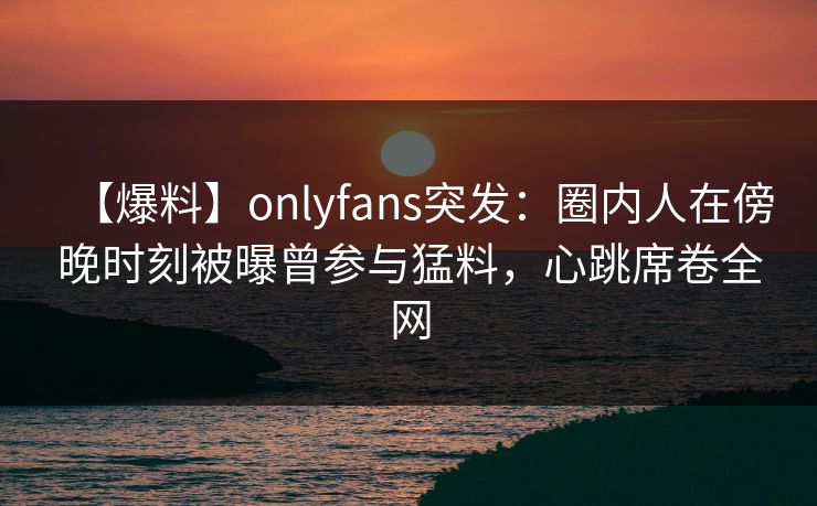 【爆料】onlyfans突发：圈内人在傍晚时刻被曝曾参与猛料，心跳席卷全网