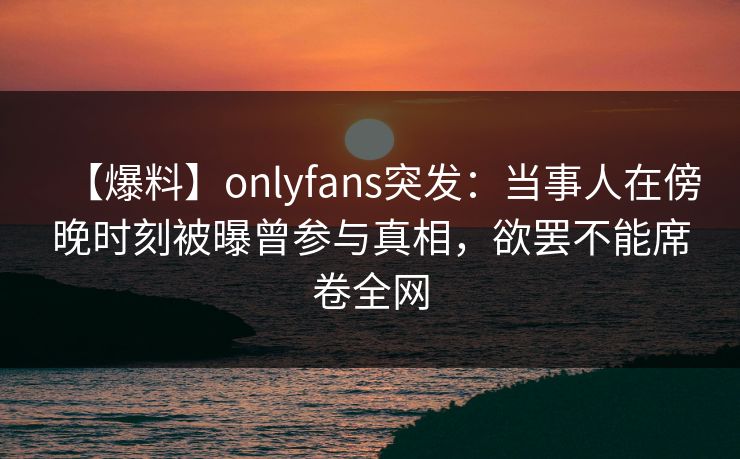 【爆料】onlyfans突发：当事人在傍晚时刻被曝曾参与真相，欲罢不能席卷全网