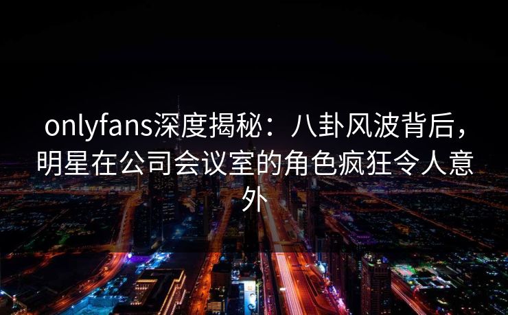 onlyfans深度揭秘：八卦风波背后，明星在公司会议室的角色疯狂令人意外