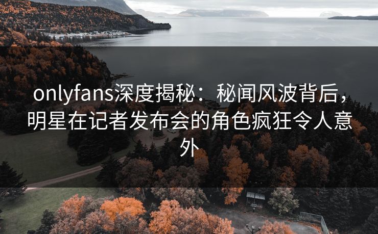 onlyfans深度揭秘:秘闻风波背后,明星在记者发布会的角色疯狂令人意外