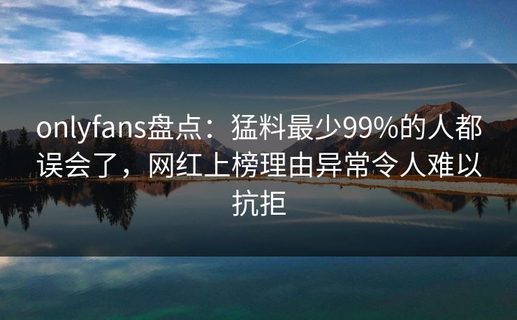 onlyfans盘点:猛料最少99%的人都误会了,网红上榜理由异常令人难以抗拒