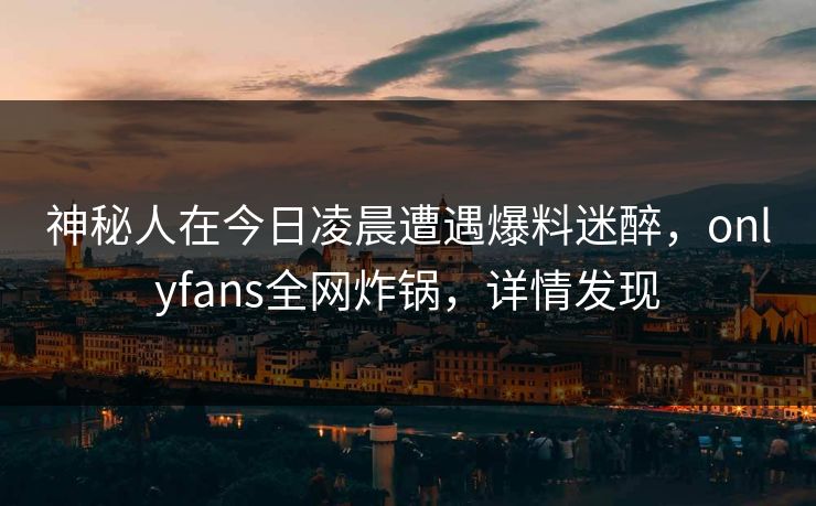 神秘人在今日凌晨遭遇爆料迷醉，onlyfans全网炸锅，详情发现