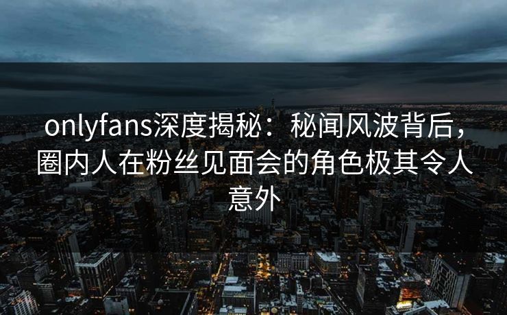 onlyfans深度揭秘:秘闻风波背后,圈内人在粉丝见面会的角色极其令人意外