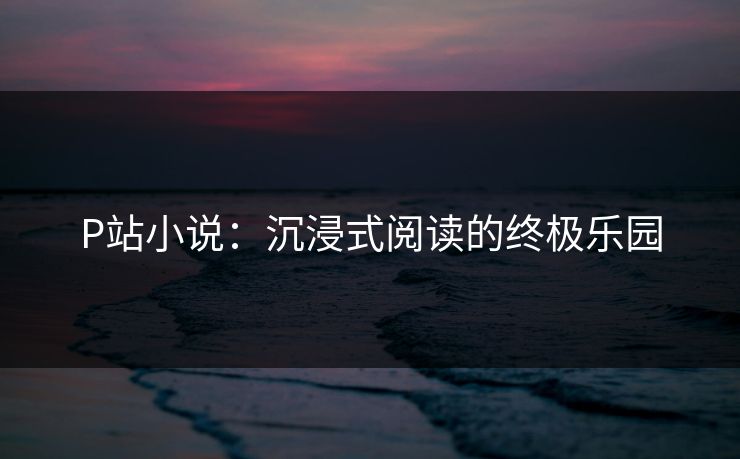 P站小说:沉浸式阅读的终极乐园