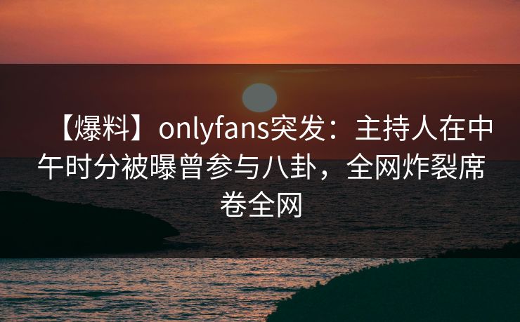 【爆料】onlyfans突发:主持人在中午时分被曝曾参与八卦,全网炸裂席卷全网