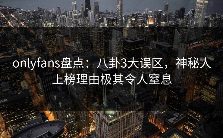 onlyfans盘点：八卦3大误区，神秘人上榜理由极其令人窒息