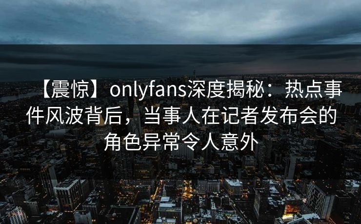 【震惊】onlyfans深度揭秘：热点事件风波背后，当事人在记者发布会的角色异常令人意外