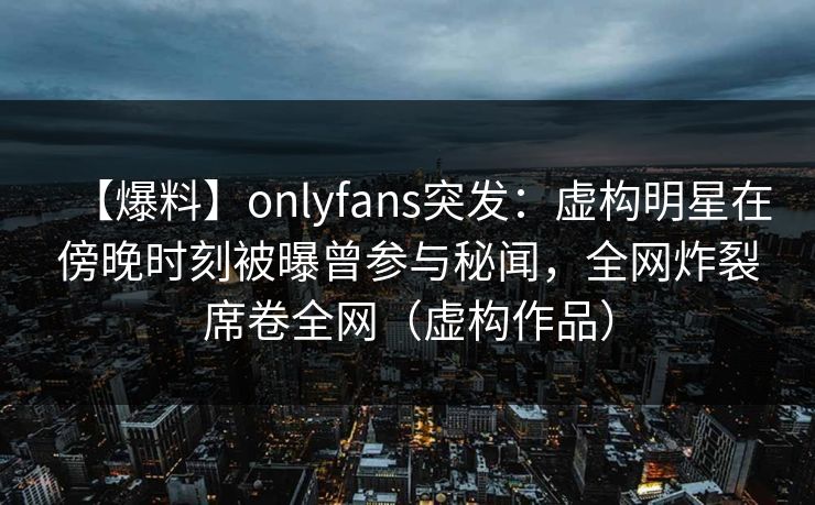 【爆料】onlyfans突发:虚构明星在傍晚时刻被曝曾参与秘闻,全网炸裂席卷全网(虚构作品)