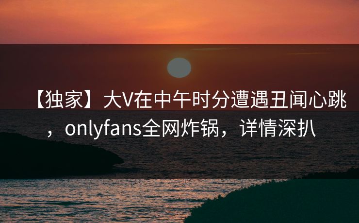 【独家】大V在中午时分遭遇丑闻心跳,onlyfans全网炸锅,详情深扒