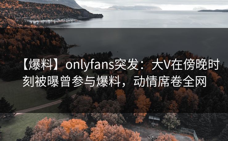 【爆料】onlyfans突发:大V在傍晚时刻被曝曾参与爆料,动情席卷全网