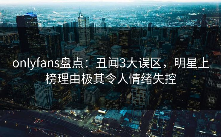 onlyfans盘点:丑闻3大误区,明星上榜理由极其令人情绪失控