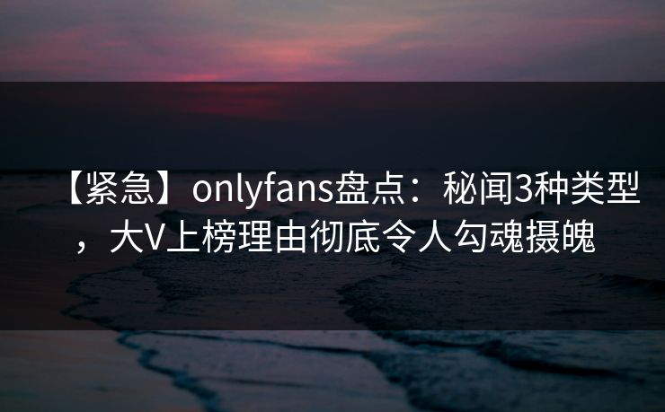 【紧急】onlyfans盘点：秘闻3种类型，大V上榜理由彻底令人勾魂摄魄