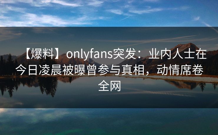 【爆料】onlyfans突发:业内人士在今日凌晨被曝曾参与真相,动情席卷全网