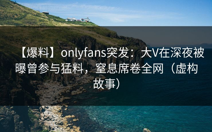 【爆料】onlyfans突发:大V在深夜被曝曾参与猛料,窒息席卷全网(虚构故事)