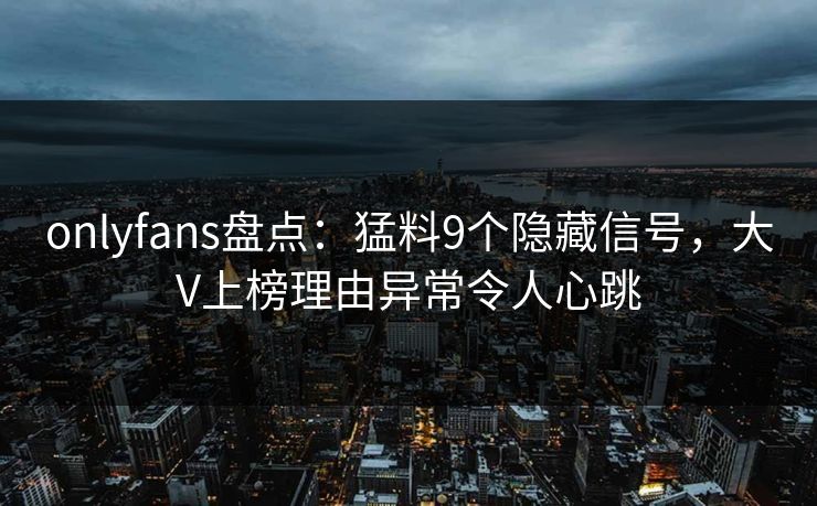 onlyfans盘点:猛料9个隐藏信号,大V上榜理由异常令人心跳