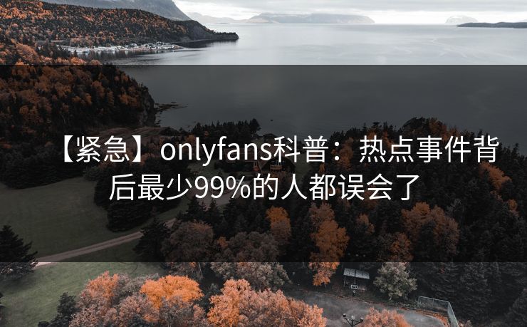 【紧急】onlyfans科普:热点事件背后最少99%的人都误会了