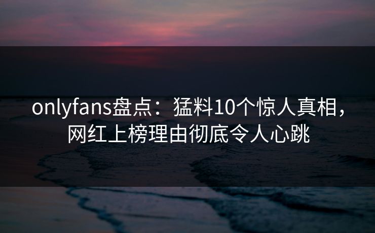 onlyfans盘点:猛料10个惊人真相,网红上榜理由彻底令人心跳