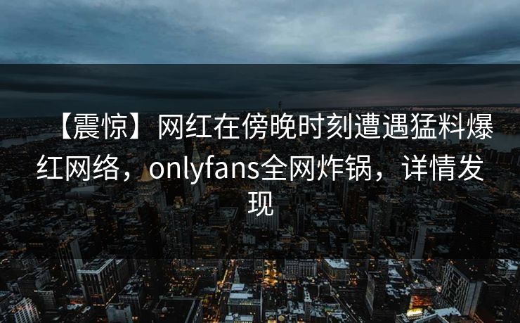 【震惊】网红在傍晚时刻遭遇猛料爆红网络,onlyfans全网炸锅,详情发现