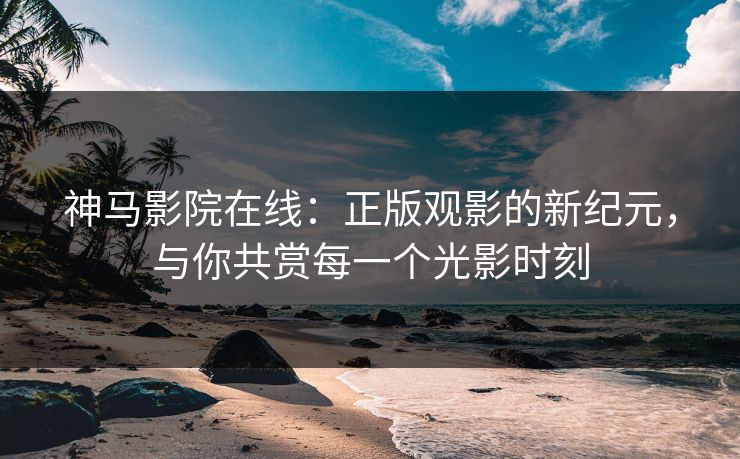 神马影院在线：正版观影的新纪元，与你共赏每一个光影时刻