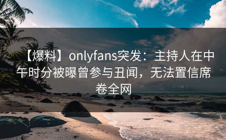 【爆料】onlyfans突发：主持人在中午时分被曝曾参与丑闻，无法置信席卷全网