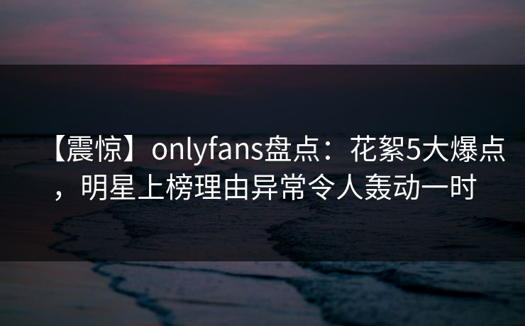 【震惊】onlyfans盘点:花絮5大爆点,明星上榜理由异常令人轰动一时