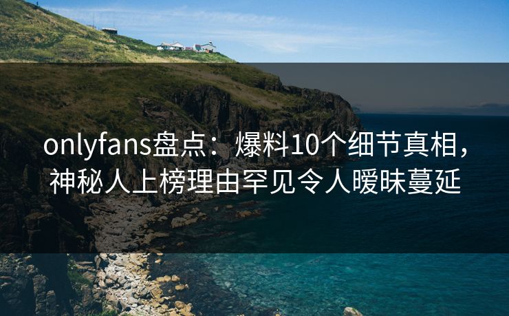 onlyfans盘点：爆料10个细节真相，神秘人上榜理由罕见令人暧昧蔓延