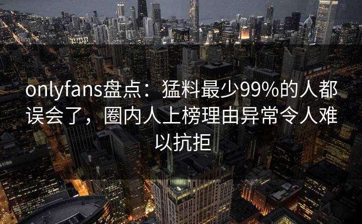 onlyfans盘点：猛料最少99%的人都误会了，圈内人上榜理由异常令人难以抗拒