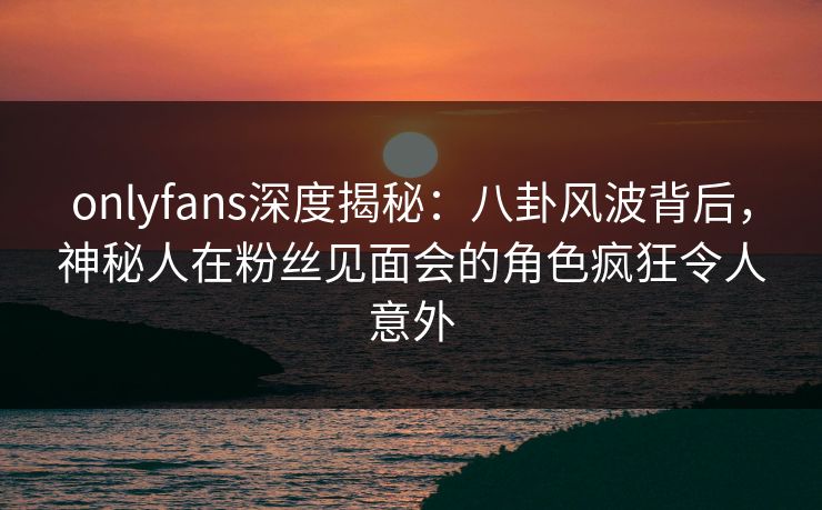 onlyfans深度揭秘：八卦风波背后，神秘人在粉丝见面会的角色疯狂令人意外