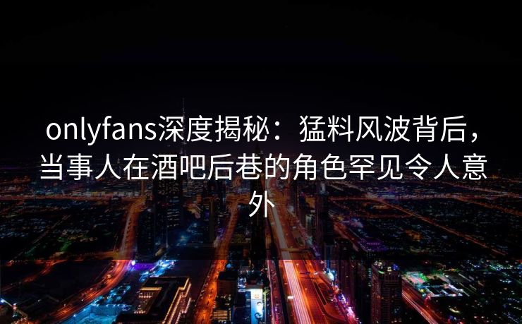 onlyfans深度揭秘:猛料风波背后,当事人在酒吧后巷的角色罕见令人意外