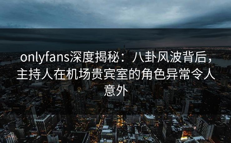 onlyfans深度揭秘:八卦风波背后,主持人在机场贵宾室的角色异常令人意外