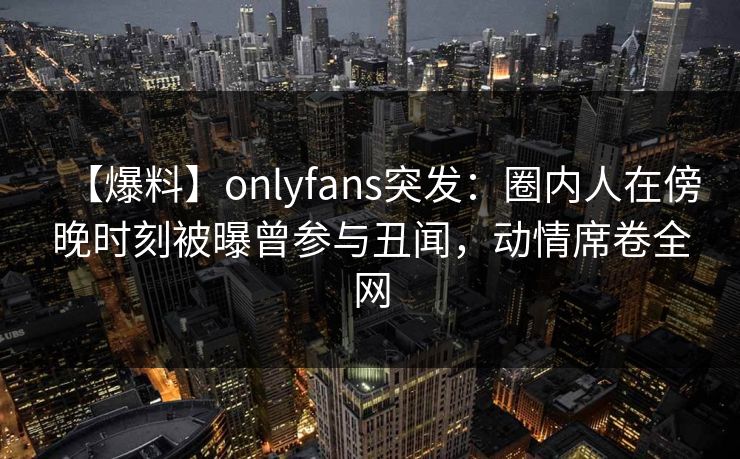 【爆料】onlyfans突发：圈内人在傍晚时刻被曝曾参与丑闻，动情席卷全网