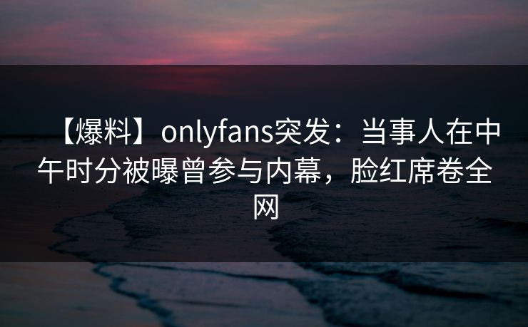 【爆料】onlyfans突发:当事人在中午时分被曝曾参与内幕,脸红席卷全网