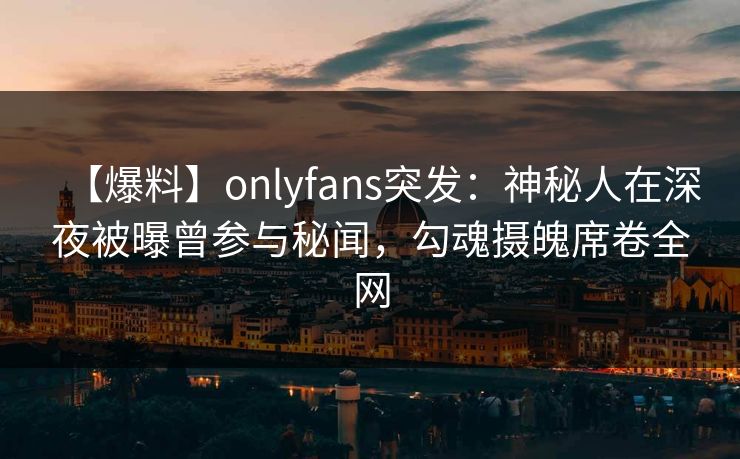 【爆料】onlyfans突发:神秘人在深夜被曝曾参与秘闻,勾魂摄魄席卷全网