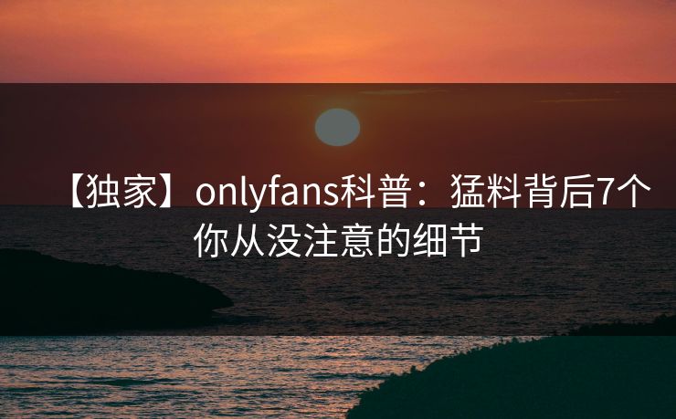 【独家】onlyfans科普:猛料背后7个你从没注意的细节