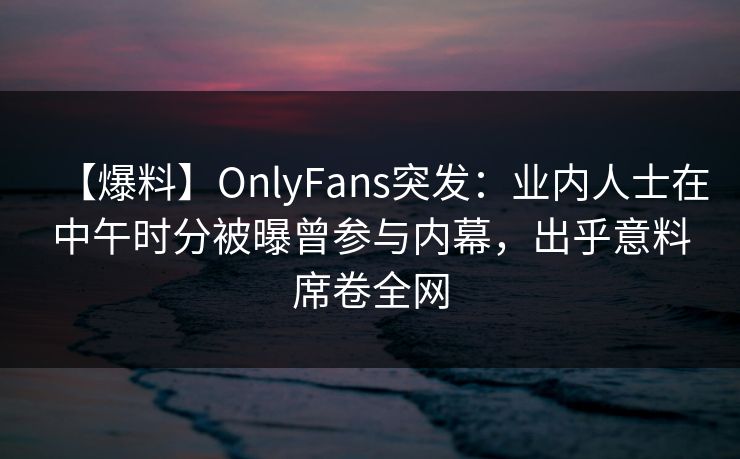 【爆料】OnlyFans突发:业内人士在中午时分被曝曾参与内幕,出乎意料席卷全网