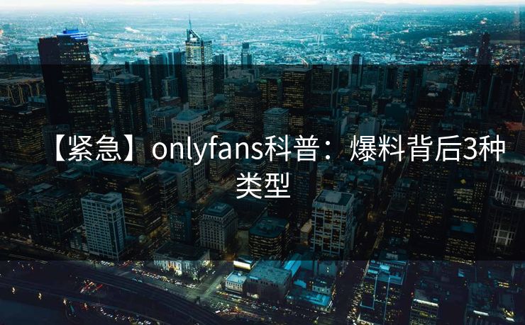 【紧急】onlyfans科普:爆料背后3种类型