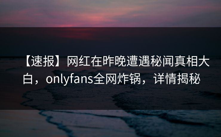 【速报】网红在昨晚遭遇秘闻真相大白,onlyfans全网炸锅,详情揭秘